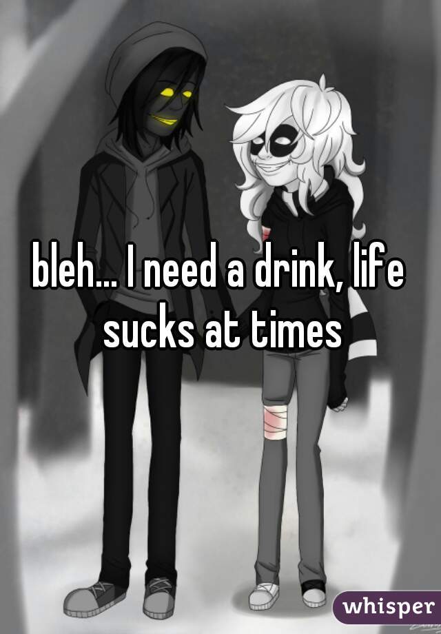 bleh... I need a drink, life sucks at times