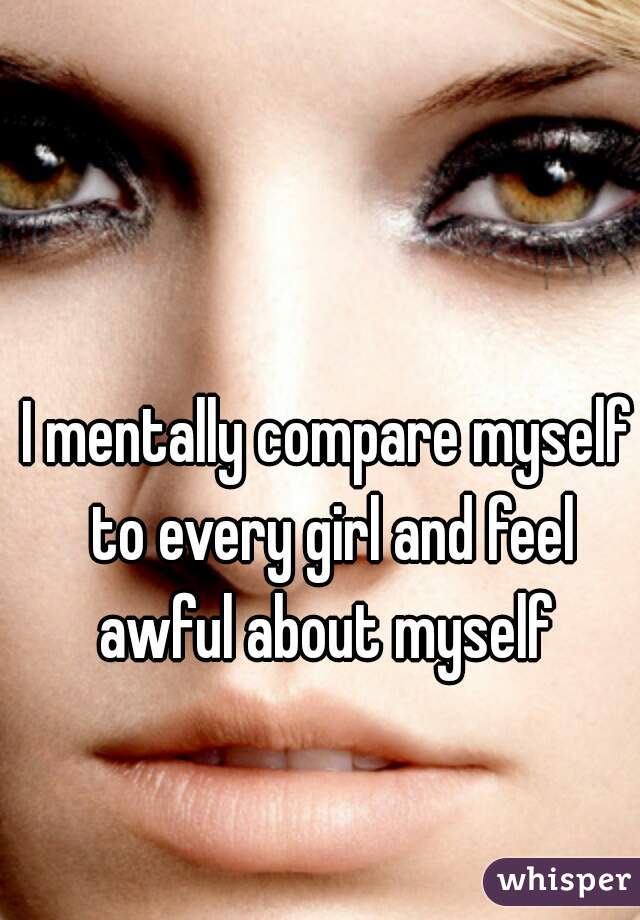 I mentally compare myself to every girl and feel awful about myself 