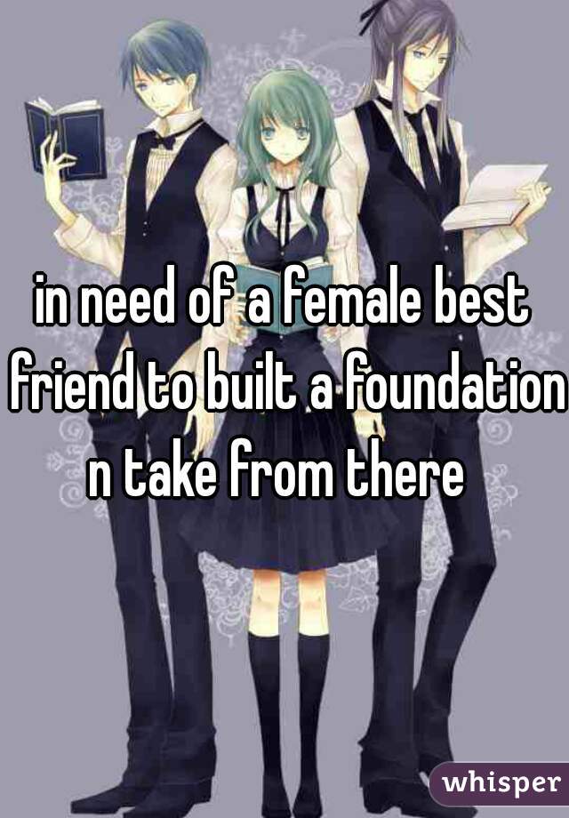 in need of a female best friend to built a foundation n take from there 