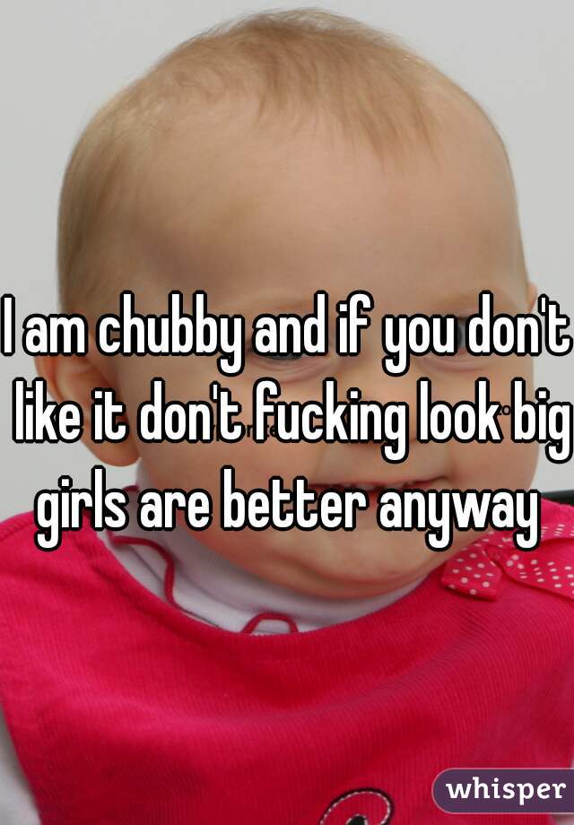 I am chubby and if you don't like it don't fucking look big girls are better anyway 