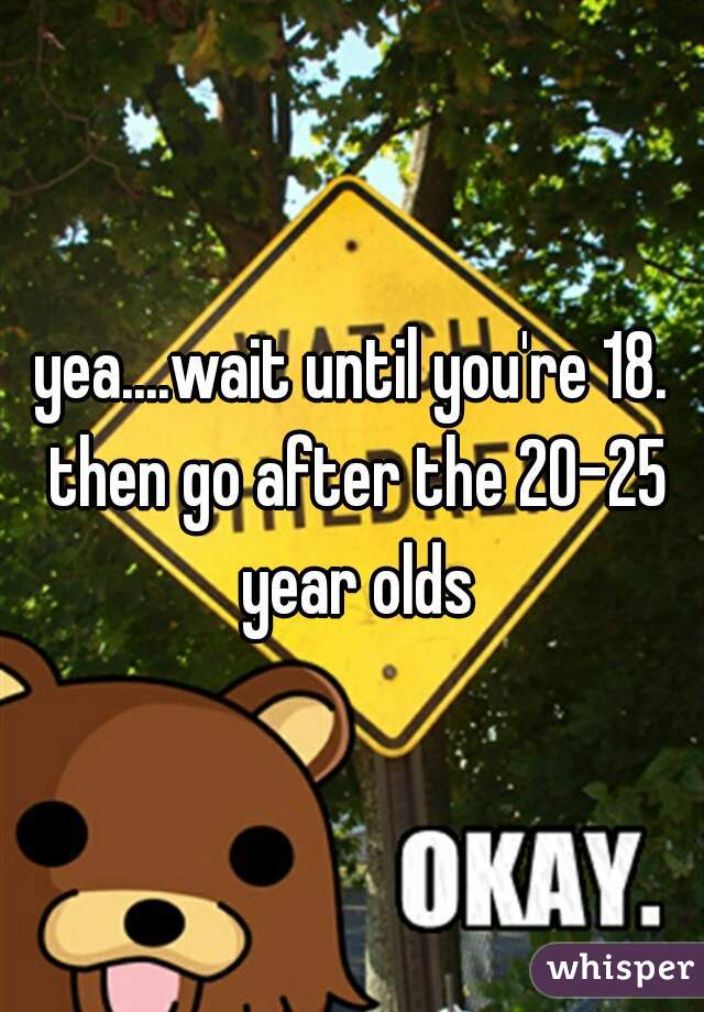 yea....wait until you're 18. then go after the 20-25 year olds