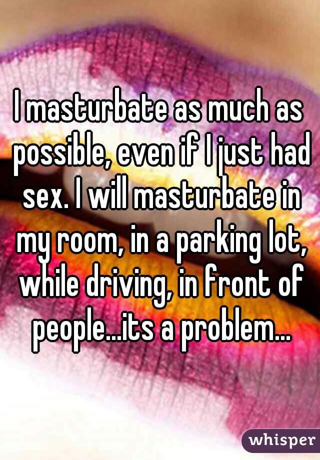 I masturbate as much as possible, even if I just had sex. I will masturbate in my room, in a parking lot, while driving, in front of people...its a problem...