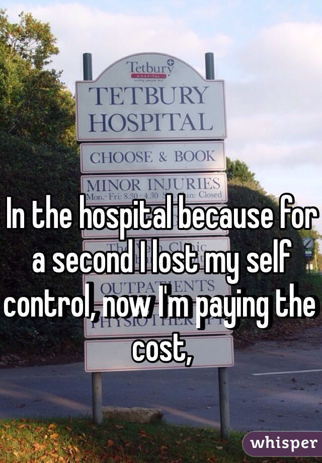 In the hospital because for a second I lost my self control, now I'm paying the cost, 