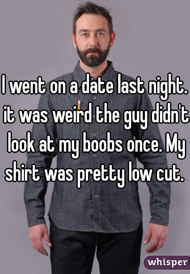 I went on a date last night. it was weird the guy didn't look at my boobs once. My shirt was pretty low cut. 