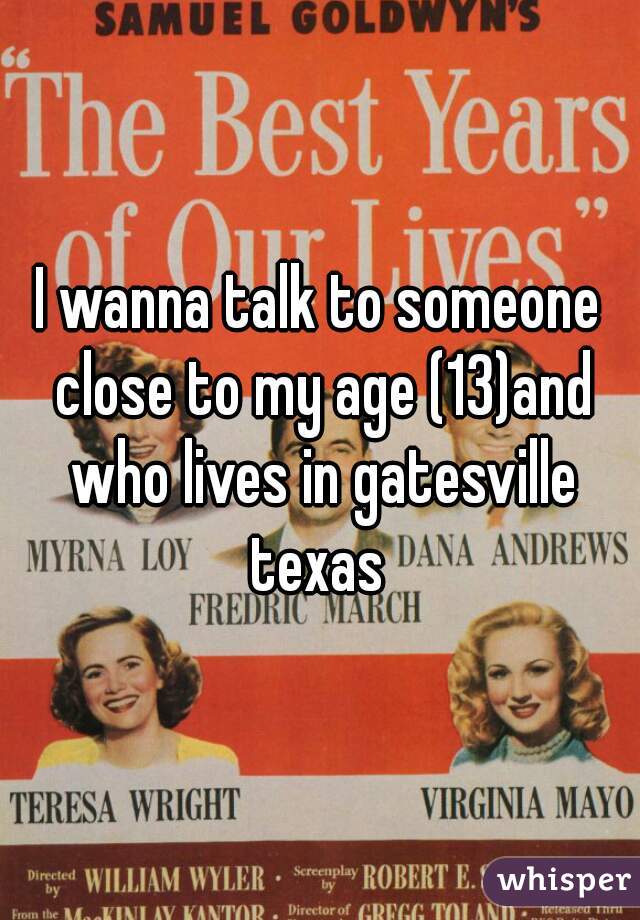 I wanna talk to someone close to my age (13)and who lives in gatesville texas 