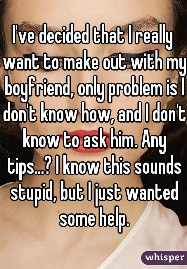 I've decided that I really want to make out with my boyfriend, only problem is I don't know how, and I don't know to ask him. Any tips...? I know this sounds stupid, but I just wanted some help.