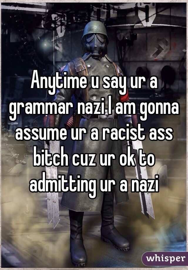 Anytime u say ur a grammar nazi I am gonna assume ur a racist ass bitch cuz ur ok to admitting ur a nazi