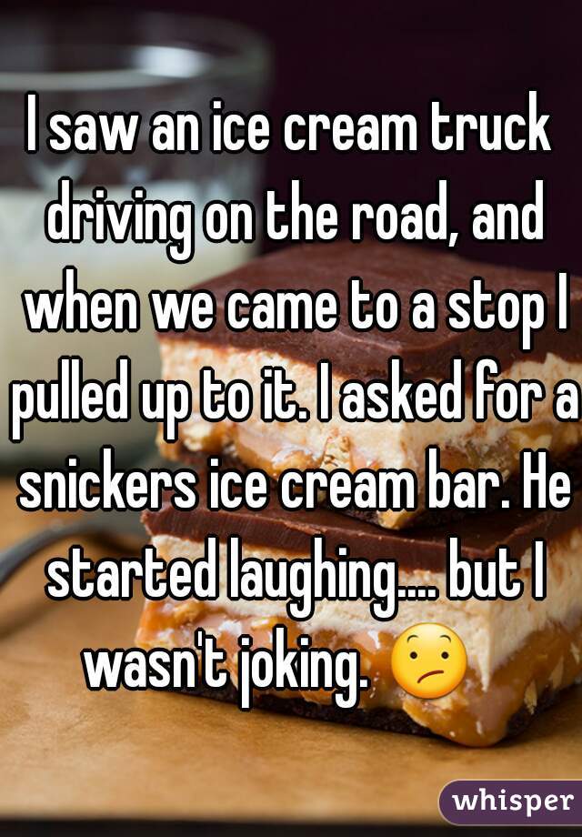 I saw an ice cream truck driving on the road, and when we came to a stop I pulled up to it. I asked for a snickers ice cream bar. He started laughing.... but I wasn't joking. 😕    