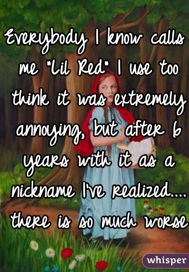 Everybody I know calls me "Lil Red" I use too think it was extremely annoying, but after 6 years with it as a nickname I've realized.... there is so much worse.