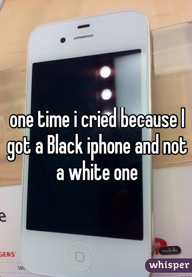 one time i cried because I got a Black iphone and not a white one 
