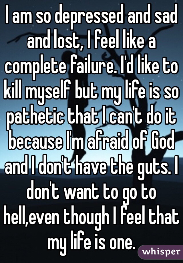 I am so depressed and sad and lost, I feel like a complete failure. I'd like to kill myself but my life is so pathetic that I can't do it because I'm afraid of God and I don't have the guts. I don't want to go to hell,even though I feel that my life is one.