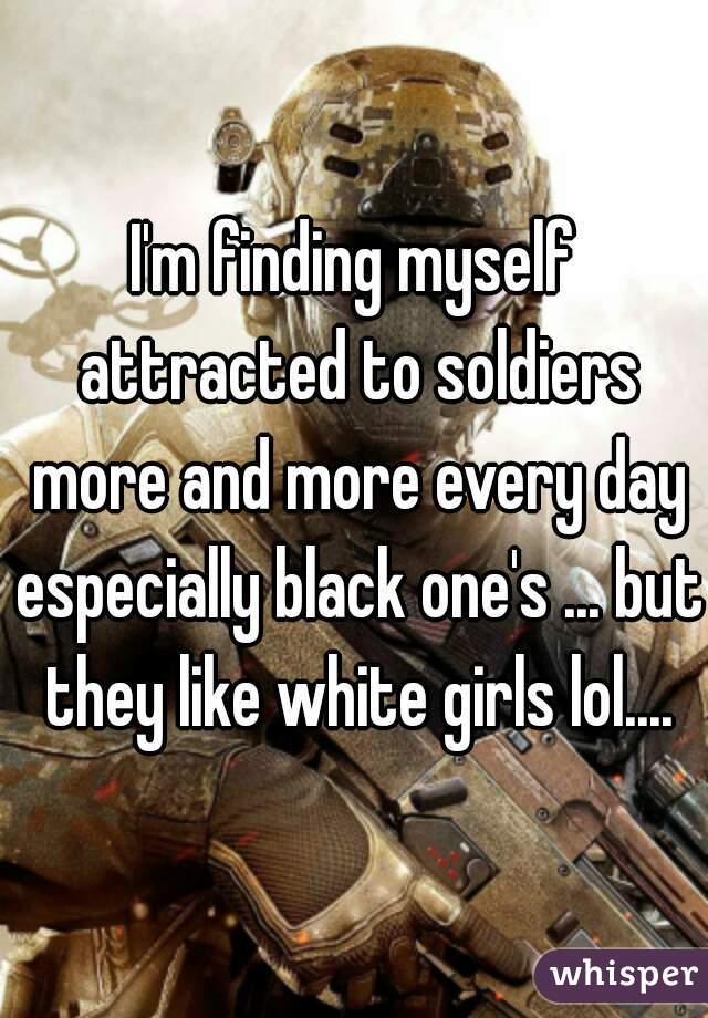 I'm finding myself attracted to soldiers more and more every day especially black one's ... but they like white girls lol....