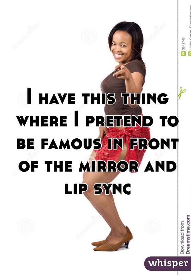 I have this thing where I pretend to be famous in front of the mirror and lip sync 