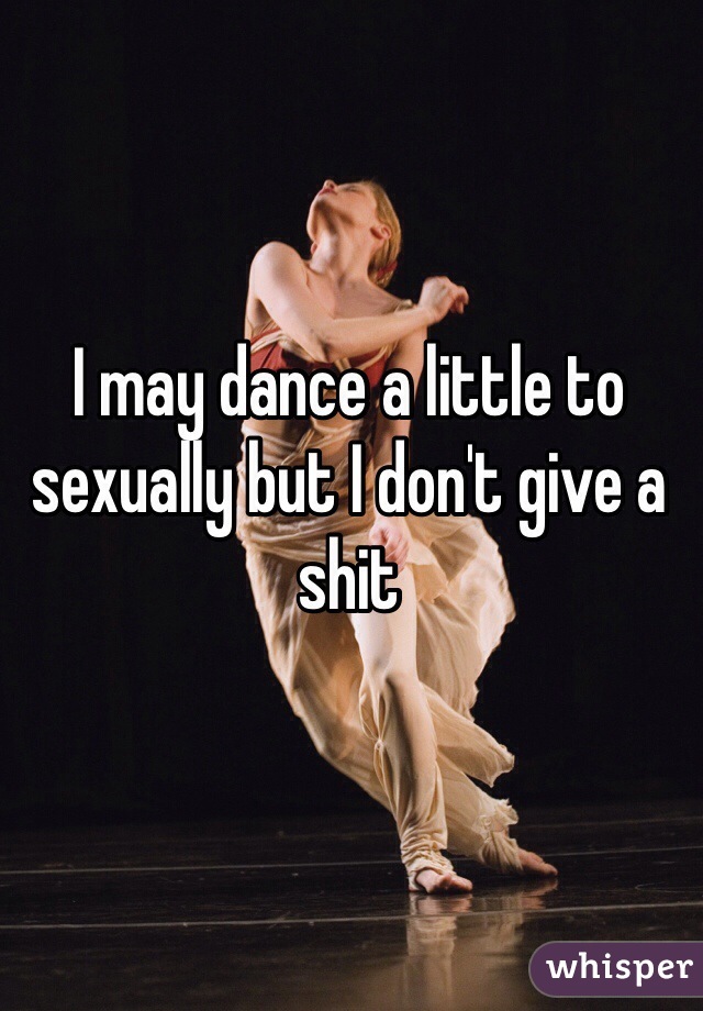 I may dance a little to sexually but I don't give a shit 