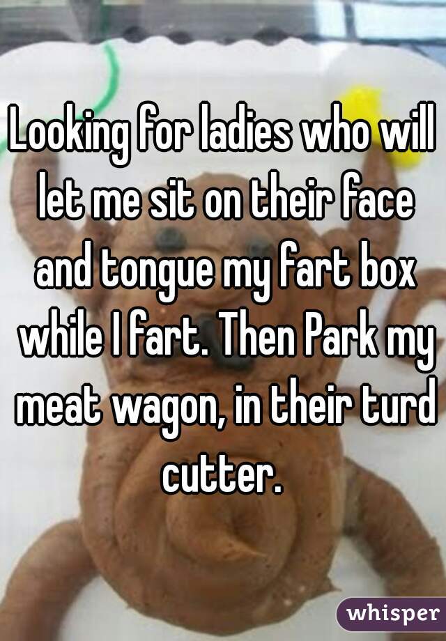 Looking for ladies who will let me sit on their face and tongue my fart box while I fart. Then Park my meat wagon, in their turd cutter. 