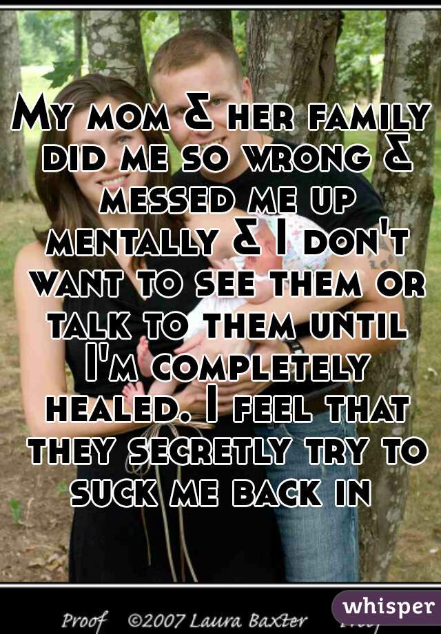 My mom & her family did me so wrong & messed me up mentally & I don't want to see them or talk to them until I'm completely healed. I feel that they secretly try to suck me back in 