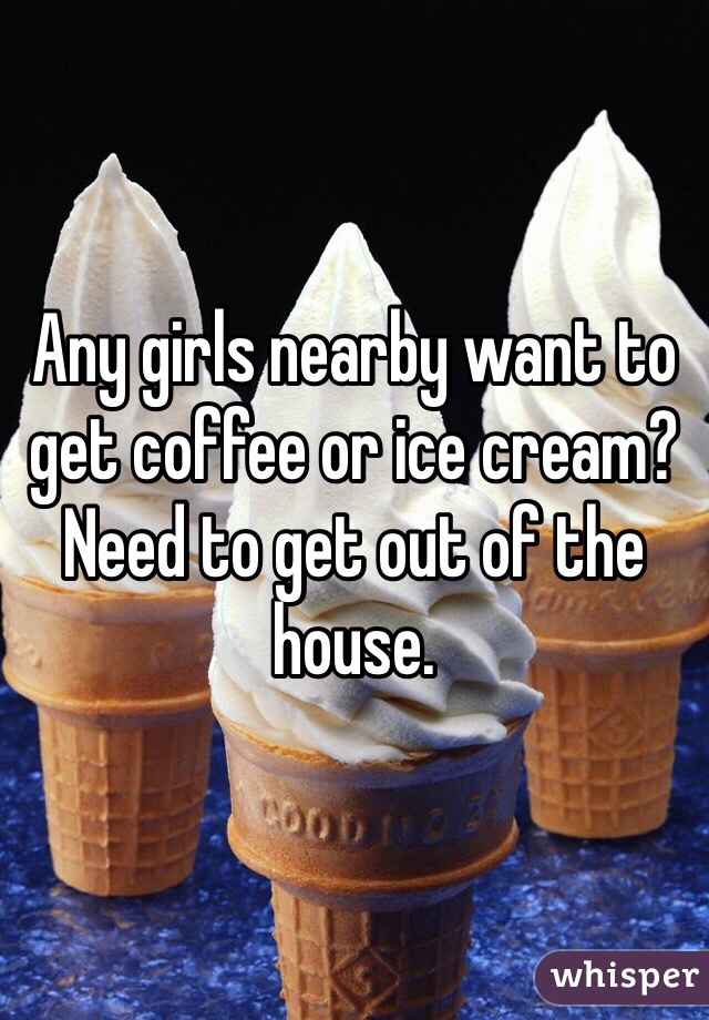 Any girls nearby want to get coffee or ice cream? Need to get out of the house. 
