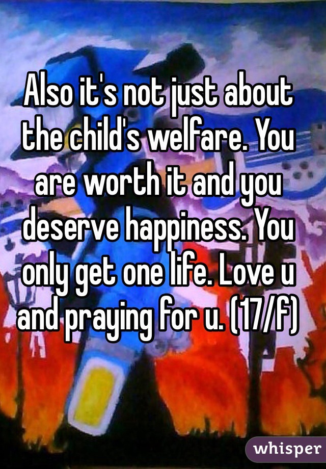 Also it's not just about the child's welfare. You are worth it and you deserve happiness. You only get one life. Love u and praying for u. (17/f)