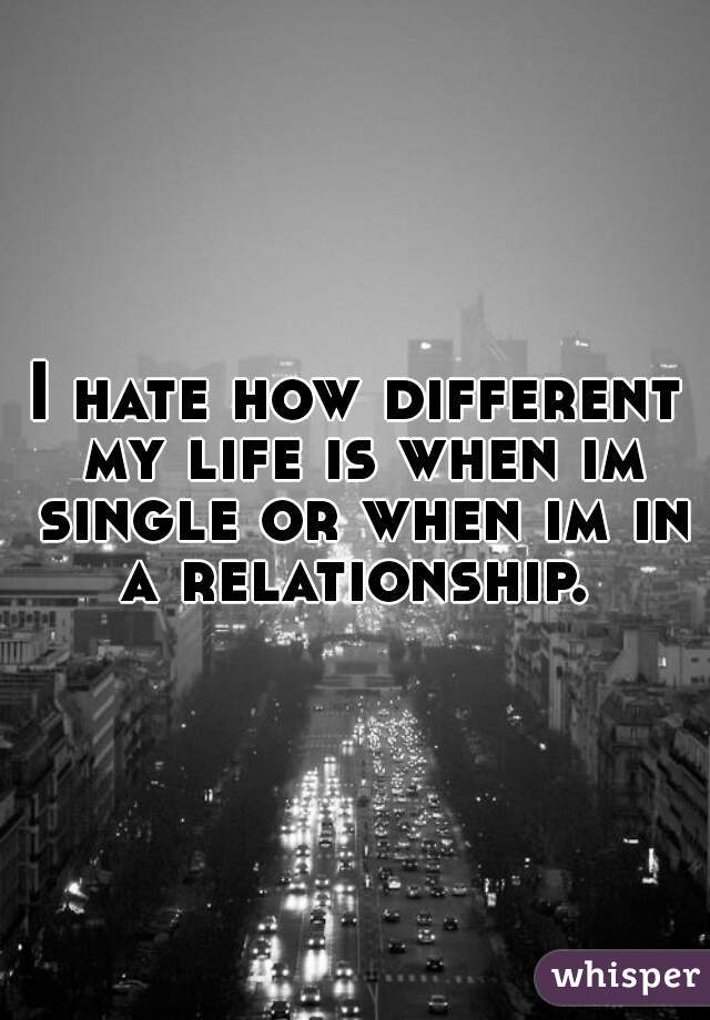 I hate how different my life is when im single or when im in a relationship. 