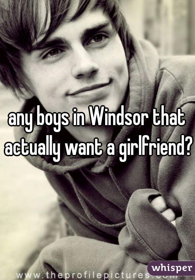 any boys in Windsor that actually want a girlfriend?