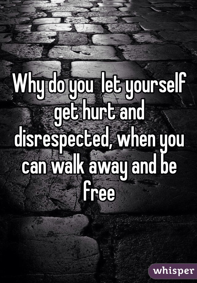 Why do you  let yourself get hurt and disrespected, when you can walk away and be free
