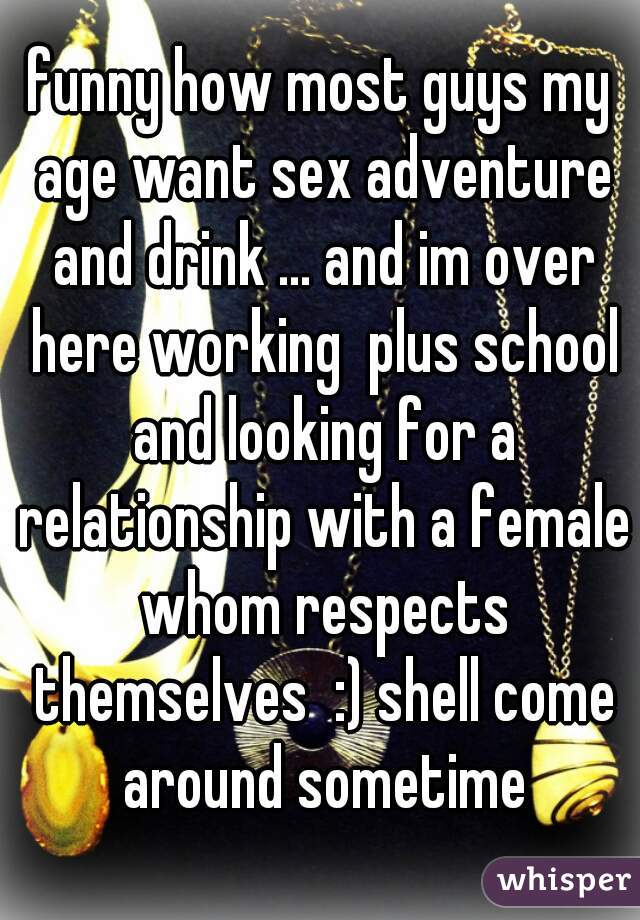 funny how most guys my age want sex adventure and drink ... and im over here working  plus school and looking for a relationship with a female whom respects themselves  :) shell come around sometime