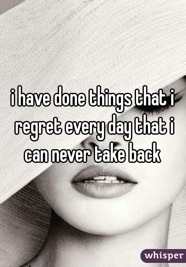 i have done things that i regret every day that i can never take back 