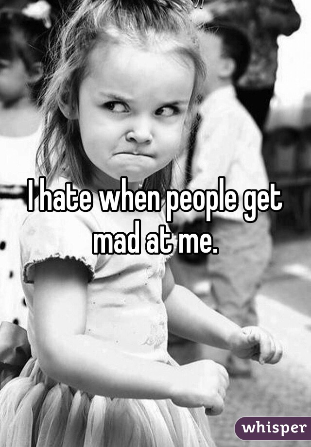 I hate when people get mad at me. 