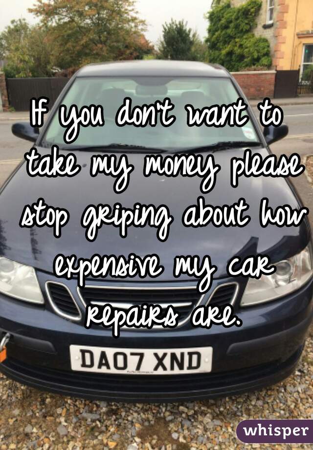 If you don't want to take my money please stop griping about how expensive my car repairs are.