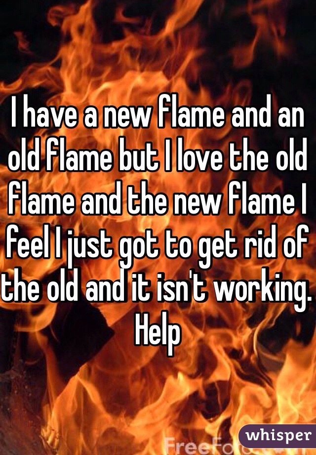 I have a new flame and an old flame but I love the old flame and the new flame I feel I just got to get rid of the old and it isn't working. Help