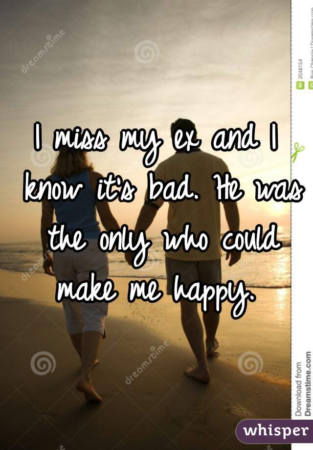I miss my ex and I know it's bad. He was the only who could make me happy. 