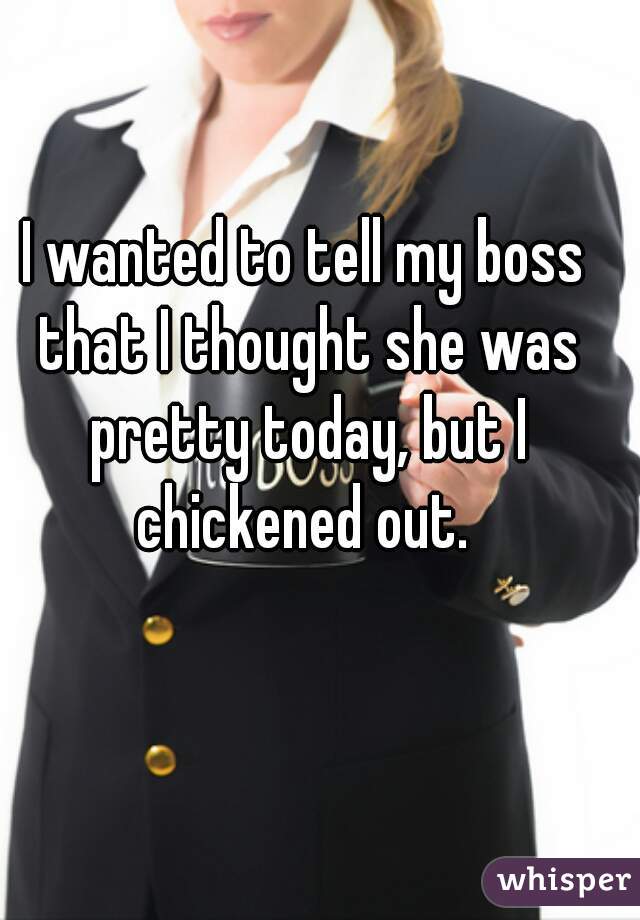 I wanted to tell my boss that I thought she was pretty today, but I chickened out. 