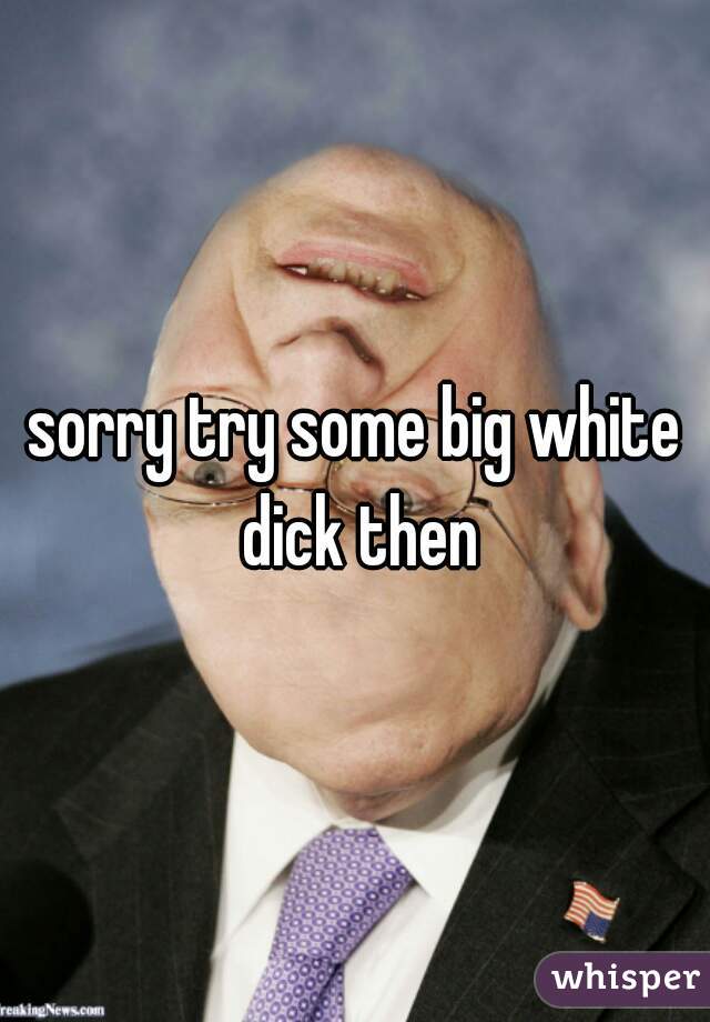 sorry try some big white dick then