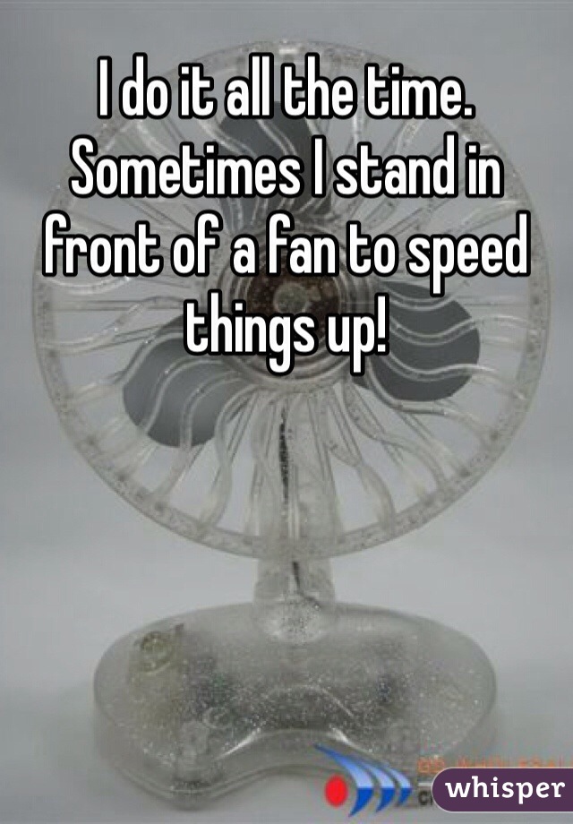 I do it all the time. Sometimes I stand in front of a fan to speed things up!