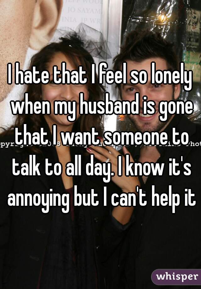 I hate that I feel so lonely when my husband is gone that I want someone to talk to all day. I know it's annoying but I can't help it