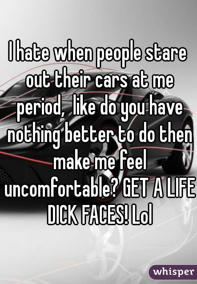 I hate when people stare out their cars at me period,  like do you have nothing better to do then make me feel uncomfortable? GET A LIFE DICK FACES! Lol