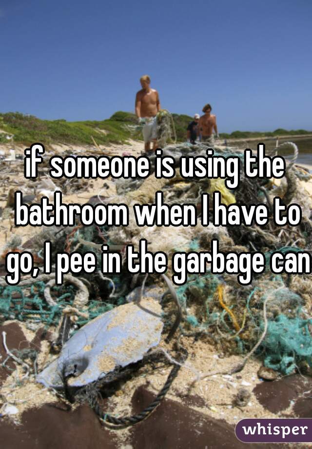 if someone is using the bathroom when I have to go, I pee in the garbage can 