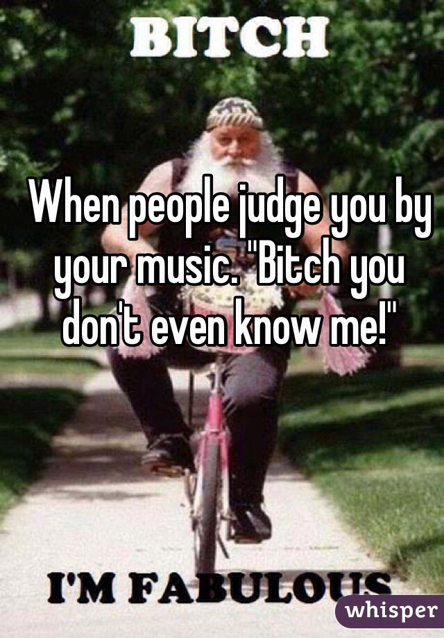 When people judge you by your music. "Bitch you don't even know me!"