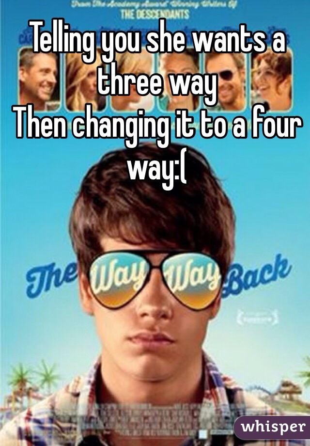Telling you she wants a three way
Then changing it to a four way:(