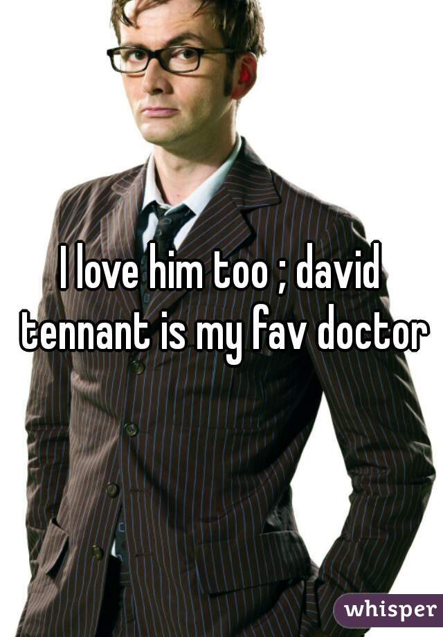 I love him too ; david tennant is my fav doctor