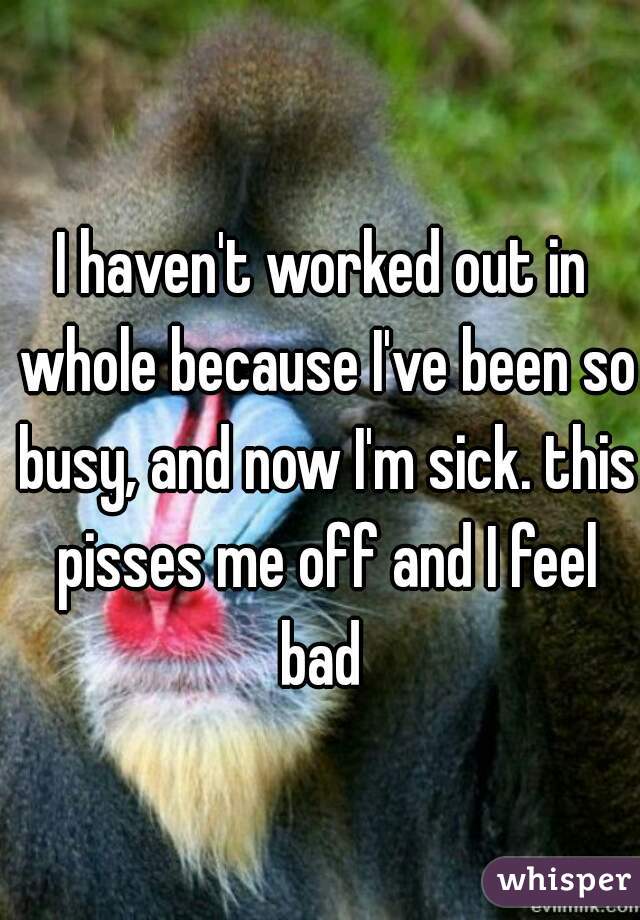 I haven't worked out in whole because I've been so busy, and now I'm sick. this pisses me off and I feel bad 