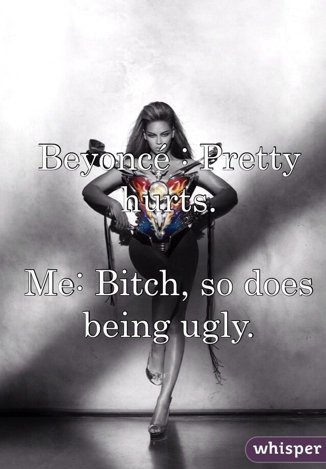 Beyoncé : Pretty hurts.

Me: Bitch, so does being ugly.