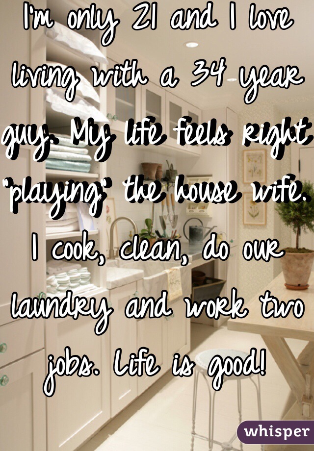 I'm only 21 and I love living with a 34 year guy. My life feels right "playing" the house wife. I cook, clean, do our laundry and work two jobs. Life is good! 