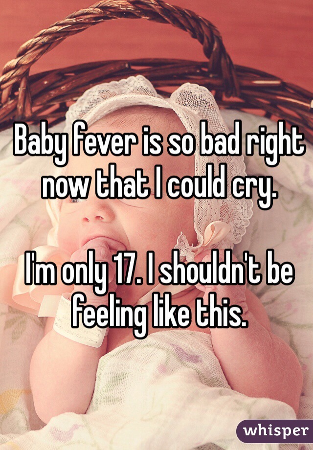 Baby fever is so bad right now that I could cry. 

I'm only 17. I shouldn't be feeling like this. 