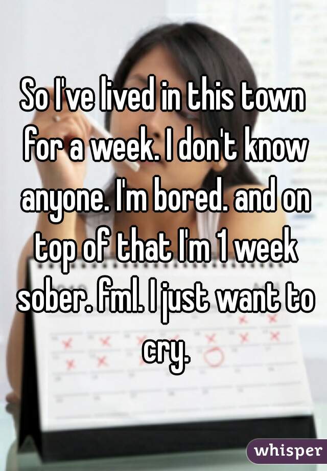 So I've lived in this town for a week. I don't know anyone. I'm bored. and on top of that I'm 1 week sober. fml. I just want to cry.