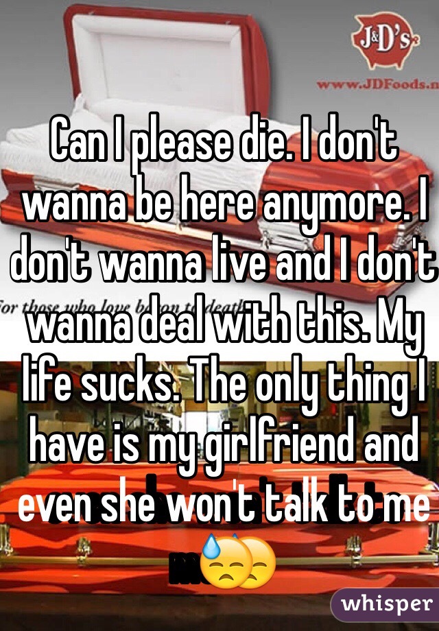 Can I please die. I don't wanna be here anymore. I don't wanna live and I don't wanna deal with this. My life sucks. The only thing I have is my girlfriend and even she won't talk to me😓