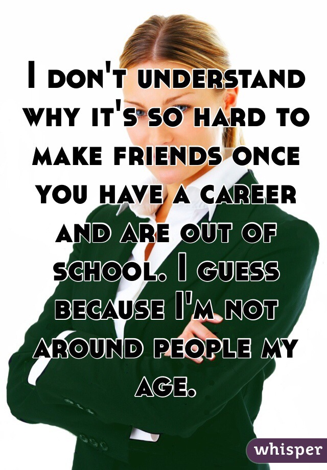I don't understand why it's so hard to make friends once you have a career and are out of school. I guess because I'm not around people my age. 