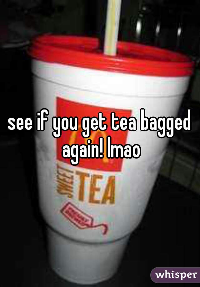 see if you get tea bagged again! lmao