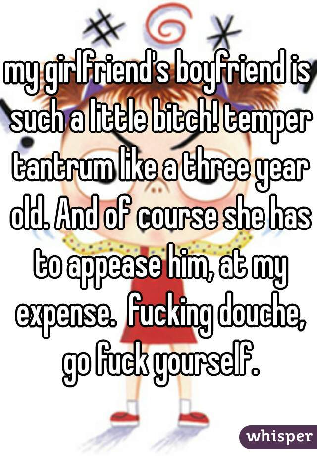 my girlfriend's boyfriend is such a little bitch! temper tantrum like a three year old. And of course she has to appease him, at my expense.  fucking douche, go fuck yourself.