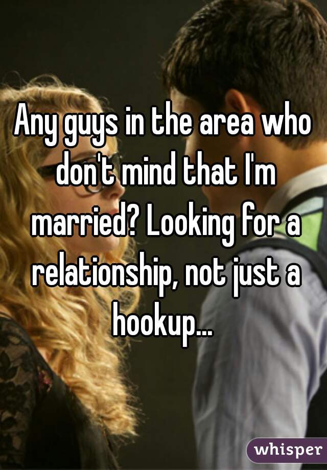 Any guys in the area who don't mind that I'm married? Looking for a relationship, not just a hookup... 